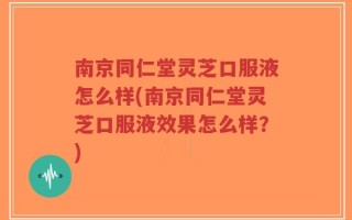 南京同仁堂灵芝口服液怎么样(南京同仁堂灵芝口服液效果怎么样？)