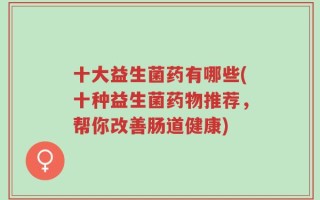 十大益生菌药有哪些(十种益生菌药物推荐，帮你改善肠道健康)