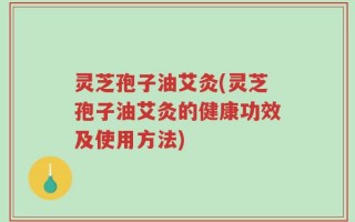 灵芝孢子油艾灸(灵芝孢子油艾灸的健康功效及使用方法)