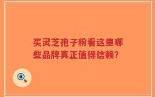 买灵芝孢子粉看这里哪些品牌真正值得信赖？
