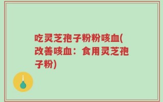吃灵芝孢子粉粉咳血(改善咳血：食用灵芝孢子粉)