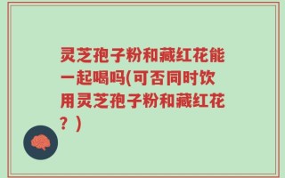 灵芝孢子粉和藏红花能一起喝吗(可否同时饮用灵芝孢子粉和藏红花？)