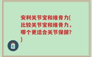 安利关节宝和维骨力(比较关节宝和维骨力，哪个更适合关节保健？)