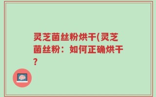 灵芝菌丝粉烘干(灵芝菌丝粉：如何正确烘干？