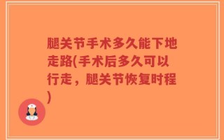 腿关节手术多久能下地走路(手术后多久可以行走，腿关节恢复时程)