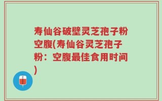 寿仙谷破壁灵芝孢子粉空腹(寿仙谷灵芝孢子粉：空腹最佳食用时间)