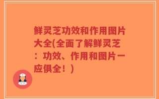 鲜灵芝功效和作用图片大全(全面了解鲜灵芝：功效、作用和图片一应俱全！)