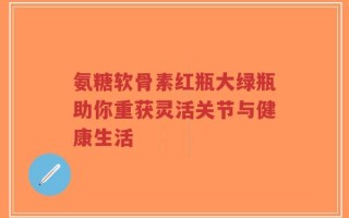 氨糖软骨素红瓶大绿瓶助你重获灵活关节与健康生活