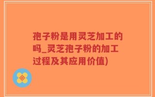 孢子粉是用灵芝加工的吗_灵芝孢子粉的加工过程及其应用价值)