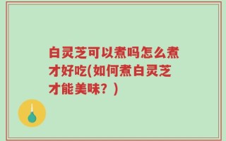 白灵芝可以煮吗怎么煮才好吃(如何煮白灵芝才能美味？)