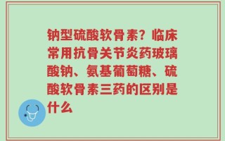 钠型硫酸软骨素？临床常用抗骨关节炎药玻璃酸钠、氨基葡萄糖、硫酸软骨素三药的区别是什么