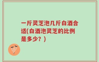 一斤灵芝泡几斤白酒合适(白酒泡灵芝的比例是多少？)