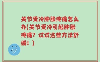 关节受冷肿胀疼痛怎么办(关节受冷引起肿胀疼痛？试试这些方法舒缓！)