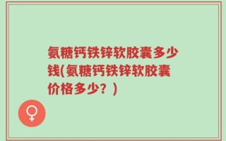 氨糖钙铁锌软胶囊多少钱(氨糖钙铁锌软胶囊价格多少？)