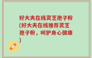 好大夫在线灵芝孢子粉(好大夫在线推荐灵芝孢子粉，呵护身心健康)