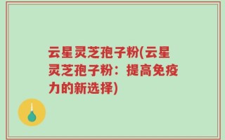 云星灵芝孢子粉(云星灵芝孢子粉：提高免疫力的新选择)