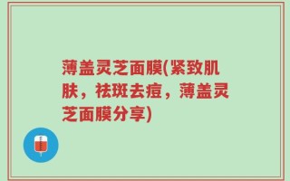 薄盖灵芝面膜(紧致肌肤，祛斑去痘，薄盖灵芝面膜分享)