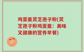 鸡蛋羹灵芝孢子粉(灵芝孢子粉鸡蛋羹：美味又健康的营养早餐)