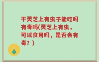 干灵芝上有虫子能吃吗有毒吗(灵芝上有虫，可以食用吗，是否会有毒？)