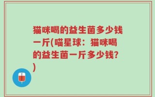 猫咪喝的益生菌多少钱一斤(喵星球：猫咪喝的益生菌一斤多少钱？)
