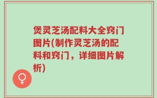 煲灵芝汤配料大全窍门图片(制作灵芝汤的配料和窍门，详细图片解析)