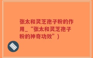 张太和灵芝孢子粉的作用_“张太和灵芝孢子粉的神奇功效”)