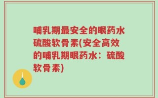 哺乳期最安全的眼药水硫酸软骨素(安全高效的哺乳期眼药水：硫酸软骨素)