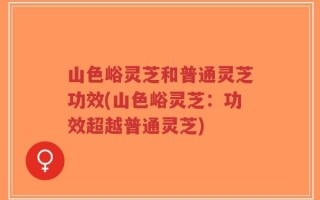 山色峪灵芝和普通灵芝功效(山色峪灵芝：功效超越普通灵芝)