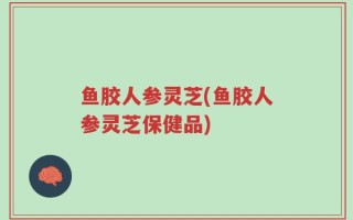 鱼胶人参灵芝(鱼胶人参灵芝保健品)