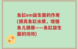鱼缸em益生菌的作用(提高鱼缸水质，增强鱼儿健康——鱼缸益生菌的功效)