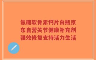 氨糖软骨素钙片白瓶京东自营关节健康补充剂强效修复支持活力生活