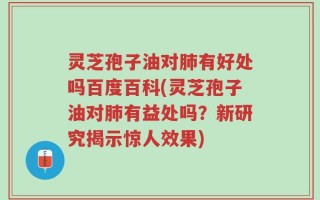 灵芝孢子油对肺有好处吗百度百科(灵芝孢子油对肺有益处吗？新研究揭示惊人效果)