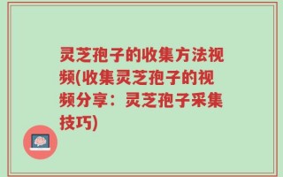 灵芝孢子的收集方法视频(收集灵芝孢子的视频分享：灵芝孢子采集技巧)