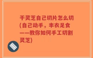 干灵芝自己切片怎么切(自己动手，丰衣足食——教你如何手工切割灵芝)