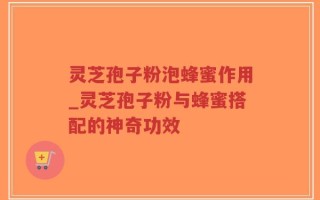 灵芝孢子粉泡蜂蜜作用_灵芝孢子粉与蜂蜜搭配的神奇功效