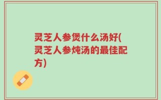 灵芝人参煲什么汤好(灵芝人参炖汤的最佳配方)