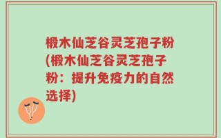 椴木仙芝谷灵芝孢子粉(椴木仙芝谷灵芝孢子粉：提升免疫力的自然选择)