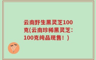 云南野生黑灵芝100克(云南珍稀黑灵芝：100克纯品现售！)