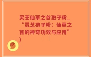 灵芝仙草之首孢子粉_“灵芝孢子粉：仙草之首的神奇功效与应用”)