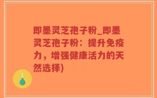 即墨灵芝孢子粉_即墨灵芝孢子粉：提升免疫力，增强健康活力的天然选择)
