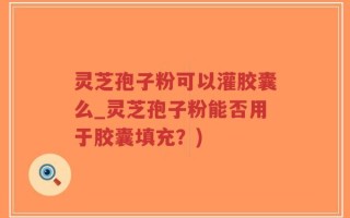 灵芝孢子粉可以灌胶囊么_灵芝孢子粉能否用于胶囊填充？)