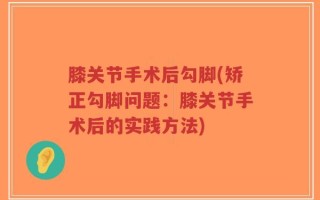 膝关节手术后勾脚(矫正勾脚问题：膝关节手术后的实践方法)