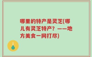 哪里的特产是灵芝(哪儿有灵芝特产？——地方美食一网打尽)