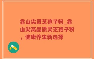靠山尖灵芝孢子粉_靠山尖高品质灵芝孢子粉，健康养生新选择