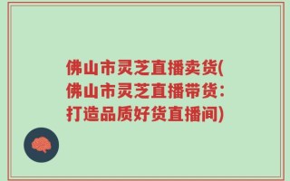 佛山市灵芝直播卖货(佛山市灵芝直播带货：打造品质好货直播间)