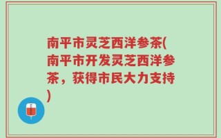 南平市灵芝西洋参茶(南平市开发灵芝西洋参茶，获得市民大力支持)