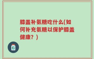 膝盖补氨糖吃什么(如何补充氨糖以保护膝盖健康？)