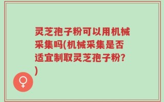 灵芝孢子粉可以用机械采集吗(机械采集是否适宜制取灵芝孢子粉？)