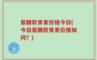 氨糖软骨素价格今日(今日氨糖软骨素价格如何？)