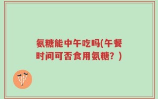 氨糖能中午吃吗(午餐时间可否食用氨糖？)